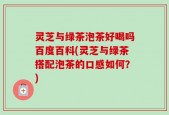 灵芝与绿茶泡茶好喝吗百度百科(灵芝与绿茶搭配泡茶的口感如何？)