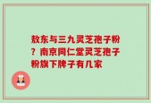敖东与三九灵芝孢子粉？南京同仁堂灵芝孢子粉旗下牌子有几家