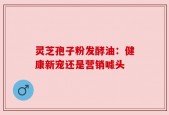 灵芝孢子粉发酵油：健康新宠还是营销噱头