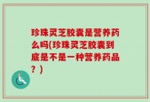 珍珠灵芝胶囊是营养药么吗(珍珠灵芝胶囊到底是不是一种营养药品？)