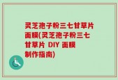 灵芝孢子粉三七甘草片面膜(灵芝孢子粉三七甘草片 DIY 面膜制作指南)