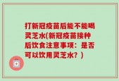 打新冠疫苗后能不能喝灵芝水(新冠疫苗接种后饮食注意事项：是否可以饮用灵芝水？)