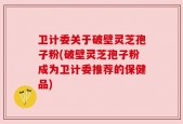 卫计委关于破壁灵芝孢子粉(破壁灵芝孢子粉成为卫计委推荐的保健品)