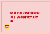 喝灵芝孢子粉时可以吃萝卜 两者同食并无冲突