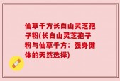 仙草千方长白山灵芝孢子粉(长白山灵芝孢子粉与仙草千方：强身健体的天然选择)