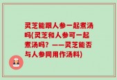 灵芝能跟人参一起煮汤吗(灵芝和人参可一起煮汤吗？——灵芝能否与人参同用作汤料)
