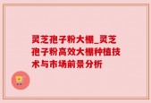 灵芝孢子粉大棚_灵芝孢子粉高效大棚种植技术与市场前景分析