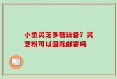 小型灵芝多糖设备？灵芝粉可以国际邮寄吗