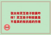 张太和灵芝孢子胶囊咋样？灵芝孢子粉胶囊是不是真的有抗癌的作用