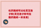 吃药期间可以吃灵芝孢子粉(灵芝孢子粉可在服药期间一并食用)