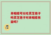 鼻咽癌可以吃灵芝孢子吗灵芝孢子对鼻咽癌有益吗？