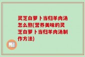 灵芝白萝卜当归羊肉汤怎么熬(营养美味的灵芝白萝卜当归羊肉汤制作方法)