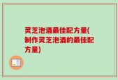 灵芝泡酒最佳配方量(制作灵芝泡酒的最佳配方量)
