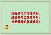 螺旋藻与灵芝孢子粉(螺旋藻与灵芝孢子粉：自然健康的良好选择)
