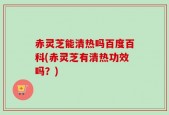赤灵芝能清热吗百度百科(赤灵芝有清热功效吗？)