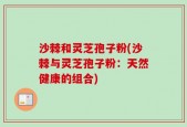 沙棘和灵芝孢子粉(沙棘与灵芝孢子粉：天然健康的组合)