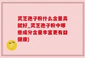 灵芝孢子粉什么含量高就好_灵芝孢子粉中哪些成分含量丰富更有益健康)