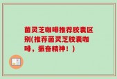 菌灵芝咖啡推荐胶囊区别(推荐菌灵芝胶囊咖啡，振奋精神！)