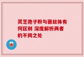 灵芝孢子粉与菌丝体有何区别 深度解析两者的不同之处