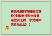 安徽电视购物破壁灵芝粉(安徽电视购物现售破壁灵芝粉，享受健康饮食从此起！)
