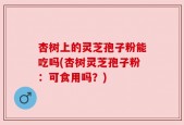杏树上的灵芝孢子粉能吃吗(杏树灵芝孢子粉：可食用吗？)