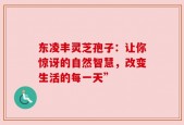 东凌丰灵芝孢子：让你惊讶的自然智慧，改变生活的每一天”