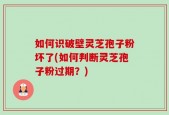 如何识破壁灵芝孢子粉坏了(如何判断灵芝孢子粉过期？)