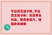 平远灵芝孢子粉_平远灵芝孢子粉：天然养生珍品，提高免疫力，增强身体健康