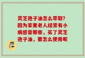 灵芝孢子油怎么萃取？因为家里老人经常有小病感冒那些，买了灵芝孢子油，要怎么使用呢