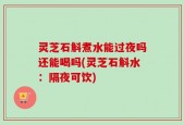 灵芝石斛煮水能过夜吗还能喝吗(灵芝石斛水：隔夜可饮)