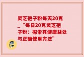 灵芝孢子粉每天20克_“每日20克灵芝孢子粉：探索其健康益处与正确使用方法”