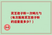 灵芝孢子粉一次喝几勺(每次服用灵芝孢子粉的适量是多少？)