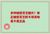 多种破壁灵芝图片？修正破壁灵芝粉不带苦味是不是正品