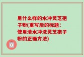 用什么样的水冲灵芝孢子粉(重写后的标题：使用清水冲洗灵芝孢子粉的正确方法)