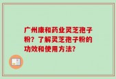 广州康和药业灵芝孢子粉？了解灵芝孢子粉的功效和使用方法？