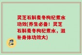 灵芝石斛麦冬枸杞煮水功效(养生必备！灵芝石斛麦冬枸杞煮水，滋补身体功效大)