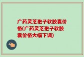 广药灵芝孢子软胶囊价格(广药灵芝孢子软胶囊价格大幅下调)