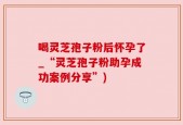 喝灵芝孢子粉后怀孕了_“灵芝孢子粉助孕成功案例分享”)