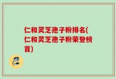 仁和灵芝孢子粉排名(仁和灵芝孢子粉荣登榜首)