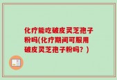 化疗能吃破皮灵芝孢子粉吗(化疗期间可服用破皮灵芝孢子粉吗？)