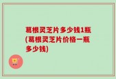 葛根灵芝片多少钱1瓶(葛根灵芝片价格一瓶多少钱)