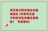 灵芝孢子粉空复吃还是饭后吃 (饮用灵芝孢子粉应该在空腹还是饭后？  专家建议)