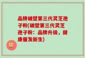 品牌破壁第三代灵芝孢子粉(破壁第三代灵芝孢子粉：品牌升级，健康催发新生)