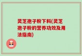灵芝孢子粉下料(灵芝孢子粉的营养功效及用法指南)