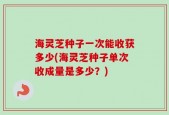 海灵芝种子一次能收获多少(海灵芝种子单次收成量是多少？)