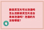 散装灵芝片可以泡酒吗怎么泡散装灵芝片适合用来泡酒吗？泡酒的方法有哪些？
