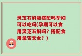 灵芝石斛能搭配吗孕妇可以吃吗(孕期可以食用灵芝石斛吗？搭配食用是否安全？)