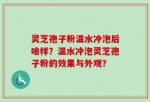 灵芝孢子粉温水冲泡后啥样？温水冲泡灵芝孢子粉的效果与外观？