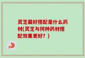 灵芝最好搭配是什么药材(灵芝与何种药材搭配效果更好？)