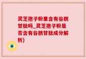 灵芝孢子粉里含有谷胱甘肽吗_灵芝孢子粉是否含有谷胱甘肽成分解析)